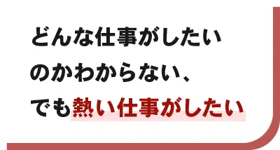 どんな仕事がしたいのかわからない、でも熱い仕事がしたい