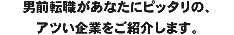 男前転職があなたにピッタリの、アツい企業をご紹介します。